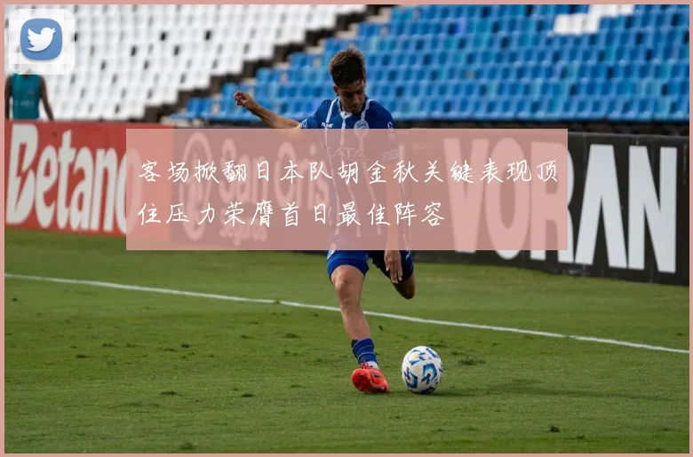 客场掀翻日本队胡金秋关键表现顶住压力荣膺首日最佳阵容