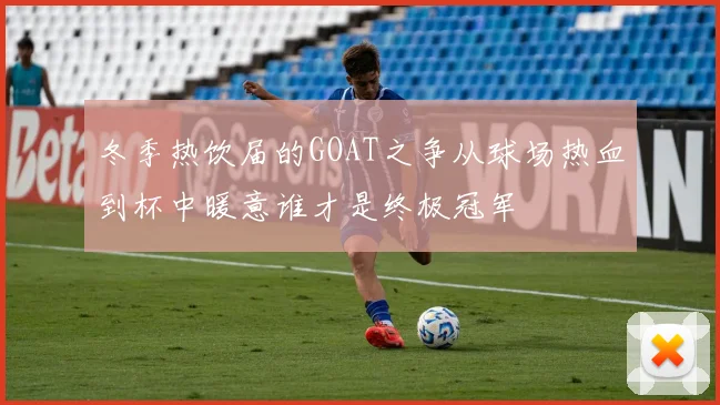 冬季热饮届的GOAT之争从球场热血到杯中暖意谁才是终极冠军