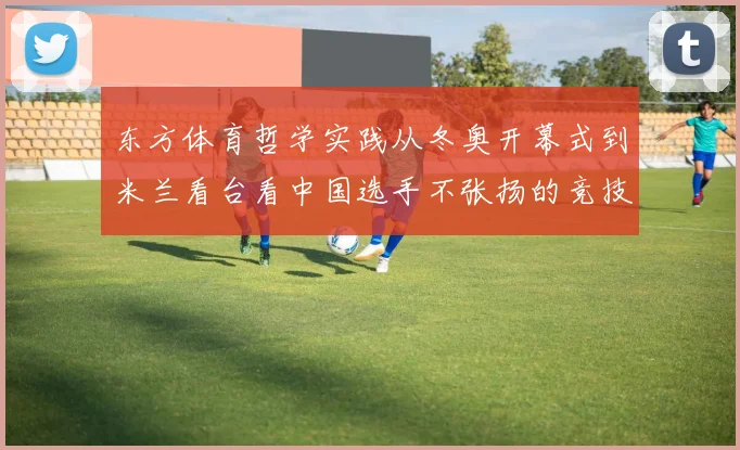 东方体育哲学实践从冬奥开幕式到米兰看台看中国选手不张扬的竞技智慧