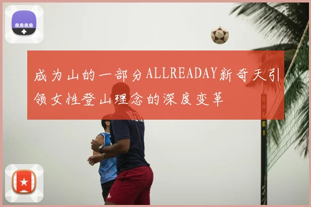 成为山的一部分ALLREADAY新奇天引领女性登山理念的深度变革