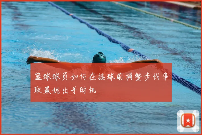 篮球球员如何在接球前调整步伐争取最优出手时机