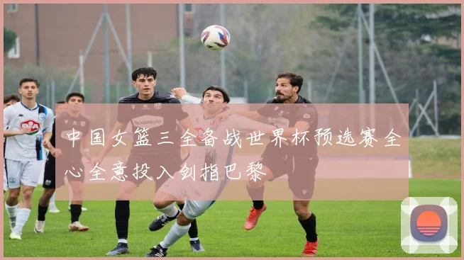 中国女篮三全备战世界杯预选赛全心全意投入剑指巴黎