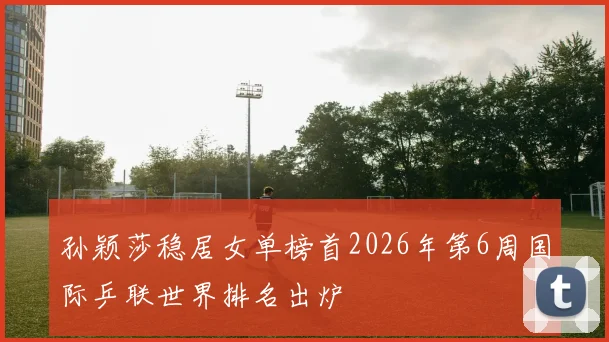 孙颖莎稳居女单榜首2026年第6周国际乒联世界排名出炉