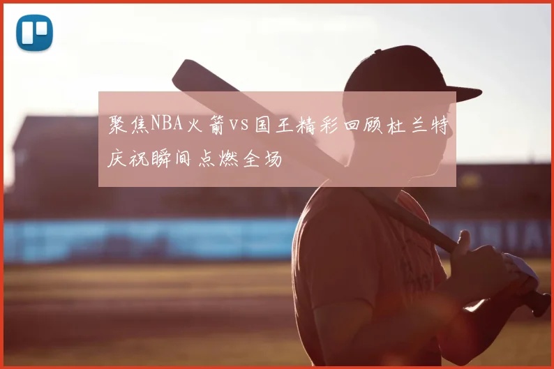 聚焦NBA火箭vs国王精彩回顾杜兰特庆祝瞬间点燃全场