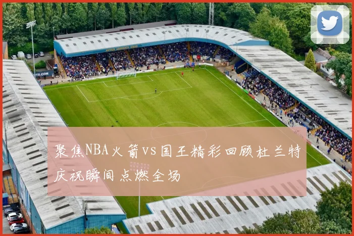 聚焦NBA火箭vs国王精彩回顾杜兰特庆祝瞬间点燃全场