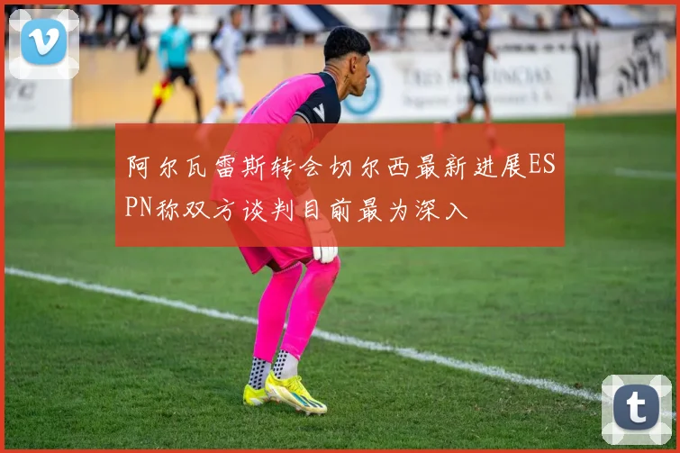 阿尔瓦雷斯转会切尔西最新进展ESPN称双方谈判目前最为深入