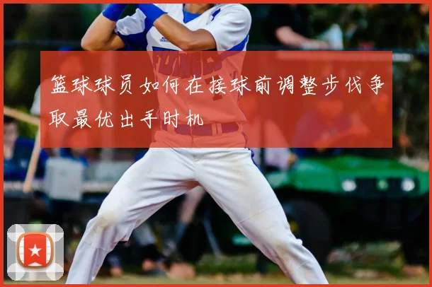 篮球球员如何在接球前调整步伐争取最优出手时机