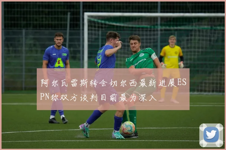 阿尔瓦雷斯转会切尔西最新进展ESPN称双方谈判目前最为深入